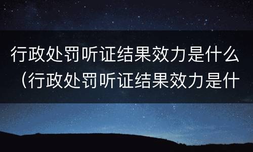 行政处罚听证结果效力是什么（行政处罚听证结果效力是什么意思）