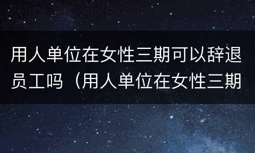 用人单位在女性三期可以辞退员工吗（用人单位在女性三期可以辞退员工吗）