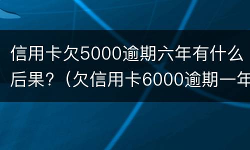 信用卡欠5000逾期六年有什么后果?（欠信用卡6000逾期一年了）