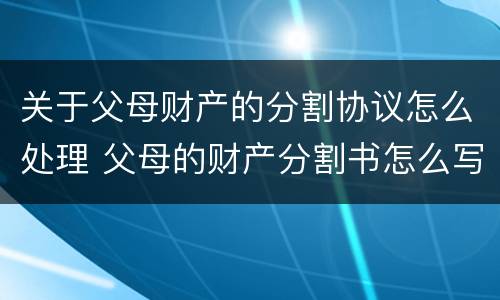 关于父母财产的分割协议怎么处理 父母的财产分割书怎么写