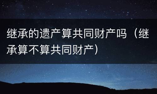 继承的遗产算共同财产吗（继承算不算共同财产）