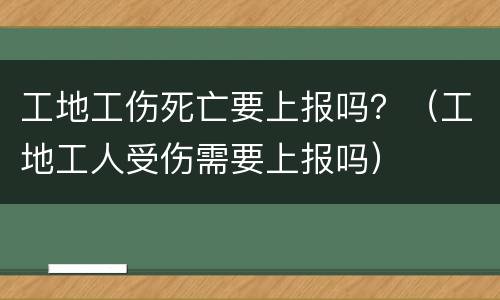 工地工伤死亡要上报吗？（工地工人受伤需要上报吗）