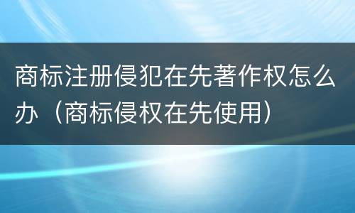 商标注册侵犯在先著作权怎么办（商标侵权在先使用）