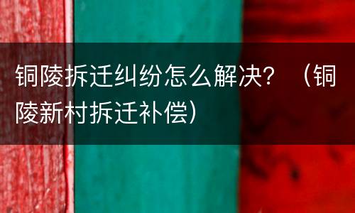 铜陵拆迁纠纷怎么解决？（铜陵新村拆迁补偿）