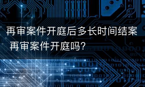 再审案件开庭后多长时间结案 再审案件开庭吗?