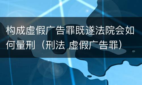 构成虚假广告罪既遂法院会如何量刑（刑法 虚假广告罪）