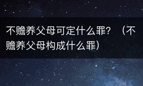 不赡养父母可定什么罪？（不赡养父母构成什么罪）