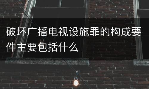 破坏广播电视设施罪的构成要件主要包括什么