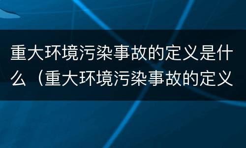 重大环境污染事故的定义是什么（重大环境污染事故的定义是什么呢）