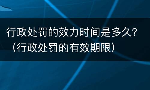 行政处罚的效力时间是多久？（行政处罚的有效期限）