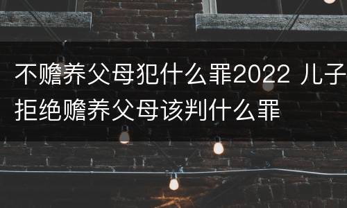 不赡养父母犯什么罪2022 儿子拒绝赡养父母该判什么罪