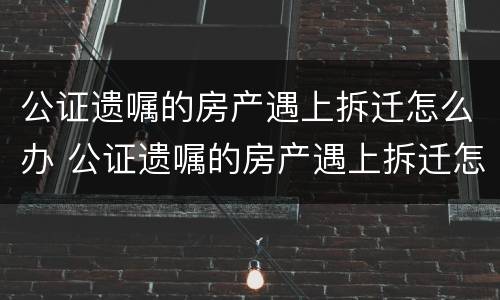 公证遗嘱的房产遇上拆迁怎么办 公证遗嘱的房产遇上拆迁怎么办手续