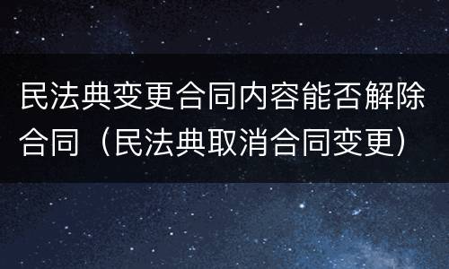 民法典变更合同内容能否解除合同（民法典取消合同变更）