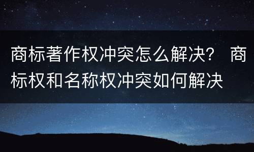 商标著作权冲突怎么解决？ 商标权和名称权冲突如何解决