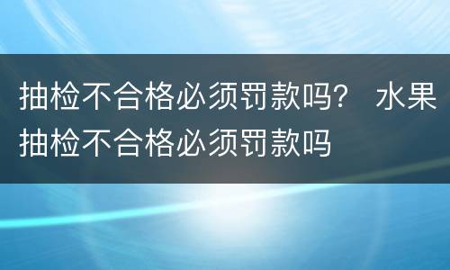 抽检不合格必须罚款吗？ 水果抽检不合格必须罚款吗