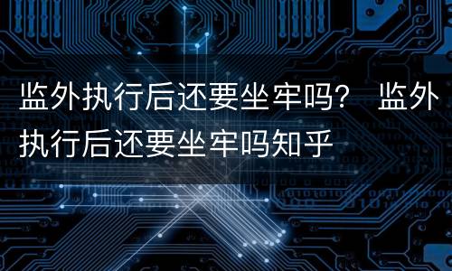 监外执行后还要坐牢吗？ 监外执行后还要坐牢吗知乎