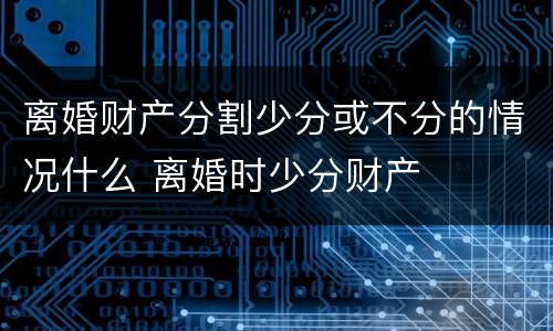 离婚财产分割少分或不分的情况什么 离婚时少分财产
