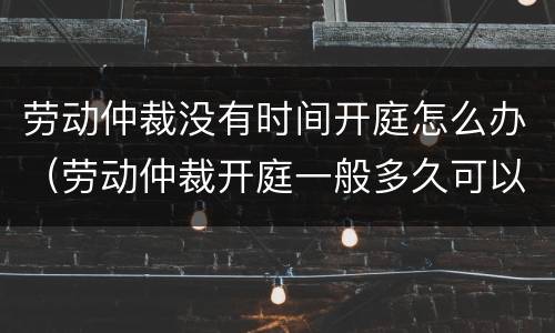 劳动仲裁没有时间开庭怎么办（劳动仲裁开庭一般多久可以解决）