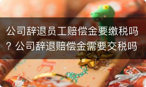 公司辞退员工赔偿金要缴税吗? 公司辞退赔偿金需要交税吗