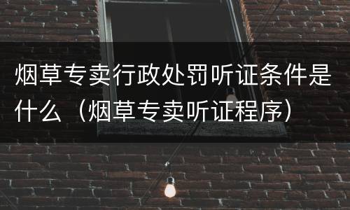 烟草专卖行政处罚听证条件是什么（烟草专卖听证程序）