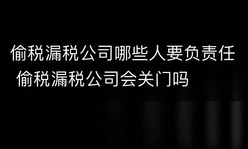 偷税漏税公司哪些人要负责任 偷税漏税公司会关门吗