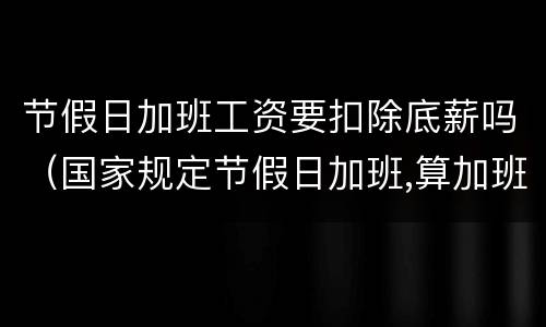 节假日加班工资要扣除底薪吗（国家规定节假日加班,算加班要扣底薪吗）