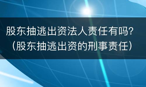 股东抽逃出资法人责任有吗？（股东抽逃出资的刑事责任）