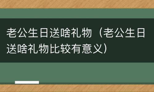 老公生日送啥礼物（老公生日送啥礼物比较有意义）