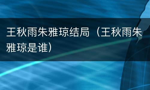王秋雨朱雅琼结局（王秋雨朱雅琼是谁）