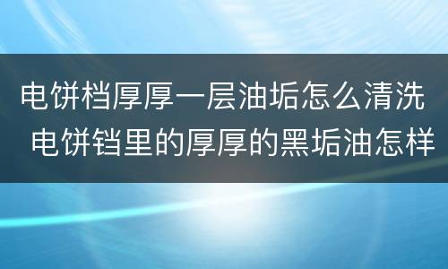 电饼档厚厚一层油垢怎么清洗 电饼铛里的厚厚的黑垢油怎样弄