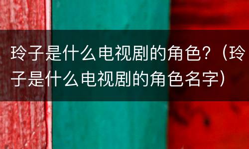 玲子是什么电视剧的角色?（玲子是什么电视剧的角色名字）