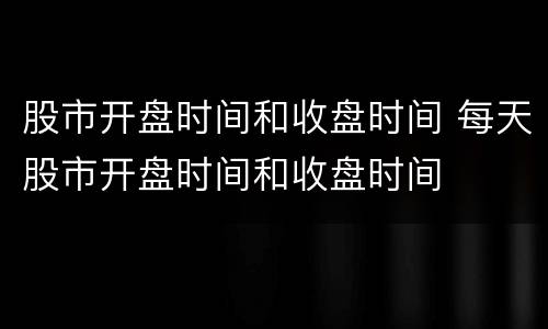 股市开盘时间和收盘时间 每天股市开盘时间和收盘时间