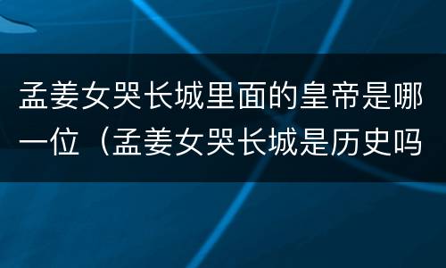 孟姜女哭长城里面的皇帝是哪一位（孟姜女哭长城是历史吗）