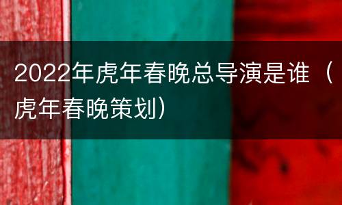 2022年虎年春晚总导演是谁（虎年春晚策划）