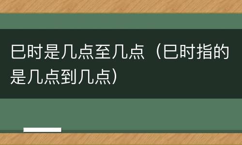 巳时是几点至几点（巳时指的是几点到几点）