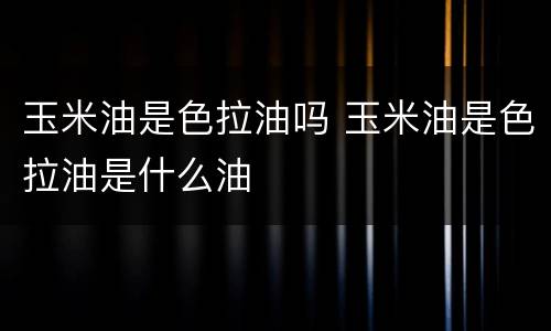 玉米油是色拉油吗 玉米油是色拉油是什么油