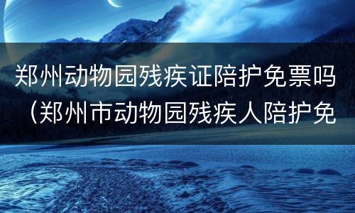 郑州动物园残疾证陪护免票吗（郑州市动物园残疾人陪护免门票吗）