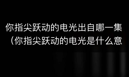 你指尖跃动的电光出自哪一集（你指尖跃动的电光是什么意思）