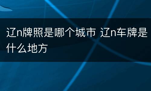 辽n牌照是哪个城市 辽n车牌是什么地方