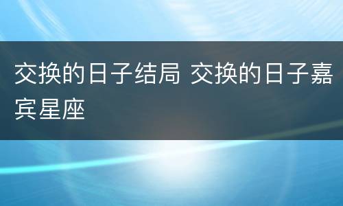 交换的日子结局 交换的日子嘉宾星座