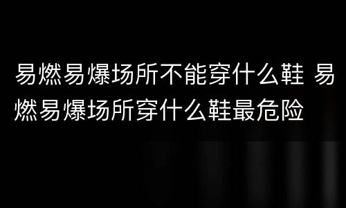 易燃易爆场所不能穿什么鞋 易燃易爆场所穿什么鞋最危险