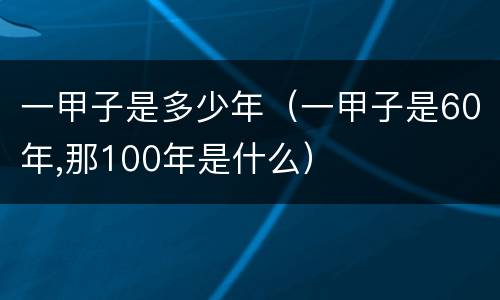 一甲子是多少年（一甲子是60年,那100年是什么）