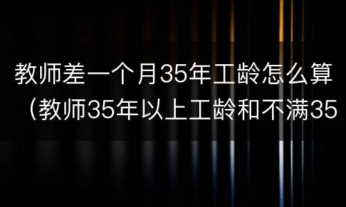 教师差一个月35年工龄怎么算（教师35年以上工龄和不满35年）