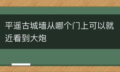 平遥古城墙从哪个门上可以就近看到大炮