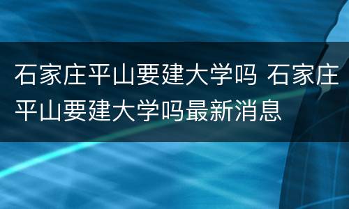 石家庄平山要建大学吗 石家庄平山要建大学吗最新消息