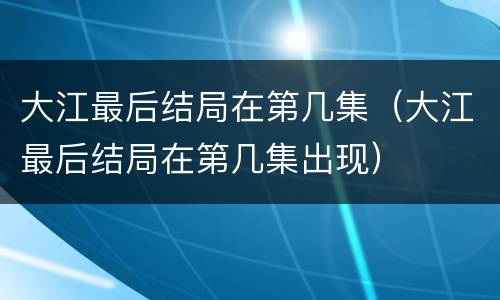 大江最后结局在第几集（大江最后结局在第几集出现）