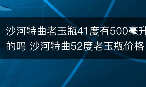 沙河特曲老玉瓶41度有500毫升的吗 沙河特曲52度老玉瓶价格