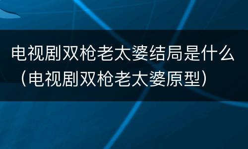 电视剧双枪老太婆结局是什么（电视剧双枪老太婆原型）