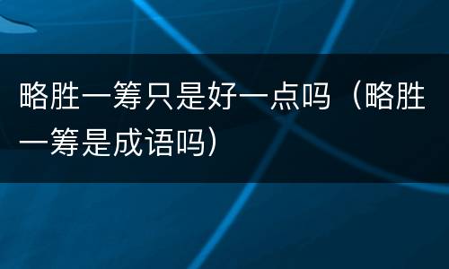 略胜一筹只是好一点吗（略胜一筹是成语吗）