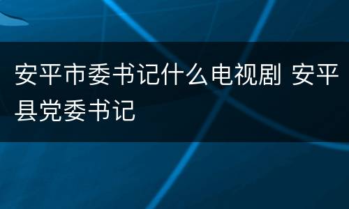 安平市委书记什么电视剧 安平县党委书记